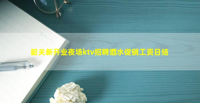 韶关新开业夜场ktv招聘酒水促销工资日结